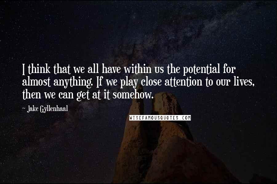 Jake Gyllenhaal Quotes: I think that we all have within us the potential for almost anything. If we play close attention to our lives, then we can get at it somehow.