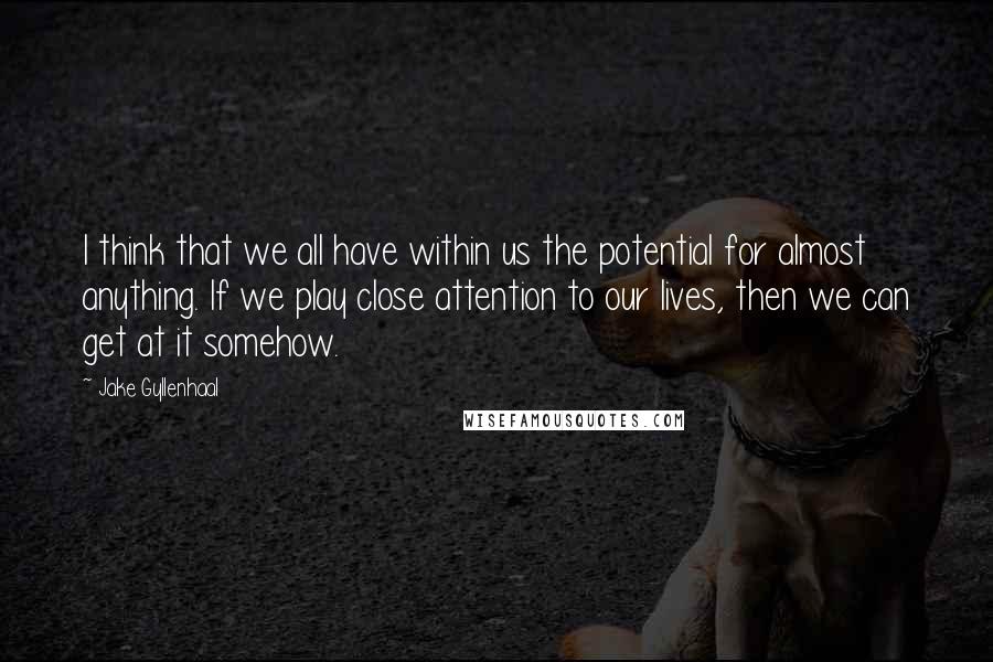 Jake Gyllenhaal Quotes: I think that we all have within us the potential for almost anything. If we play close attention to our lives, then we can get at it somehow.