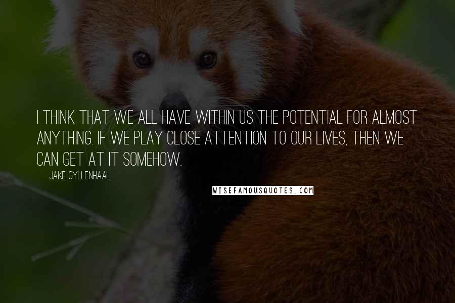 Jake Gyllenhaal Quotes: I think that we all have within us the potential for almost anything. If we play close attention to our lives, then we can get at it somehow.