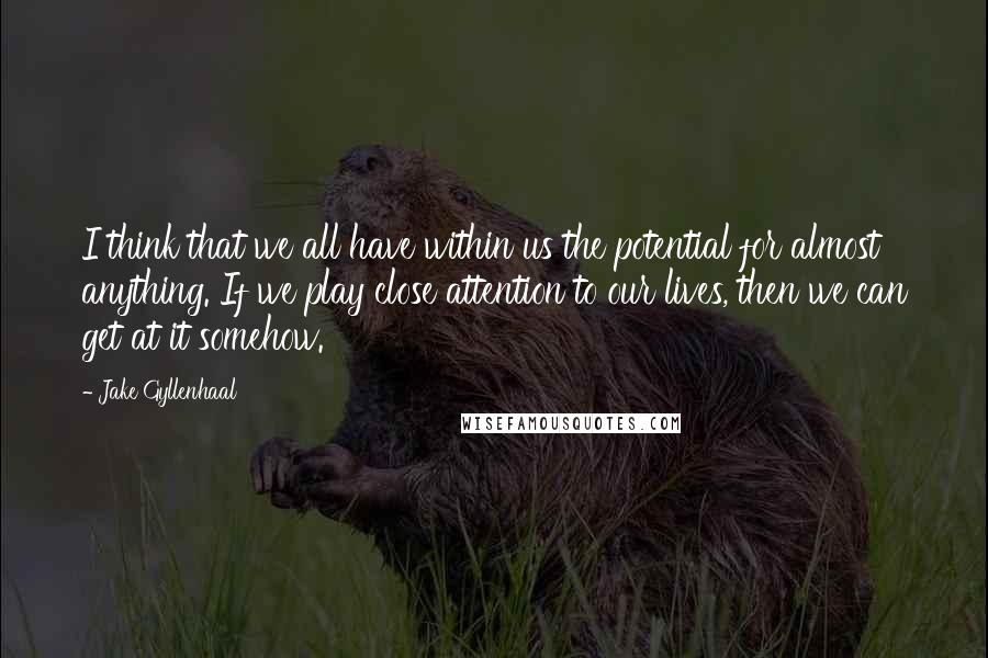 Jake Gyllenhaal Quotes: I think that we all have within us the potential for almost anything. If we play close attention to our lives, then we can get at it somehow.