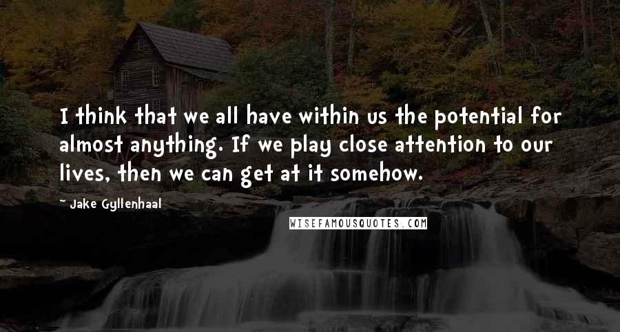 Jake Gyllenhaal Quotes: I think that we all have within us the potential for almost anything. If we play close attention to our lives, then we can get at it somehow.