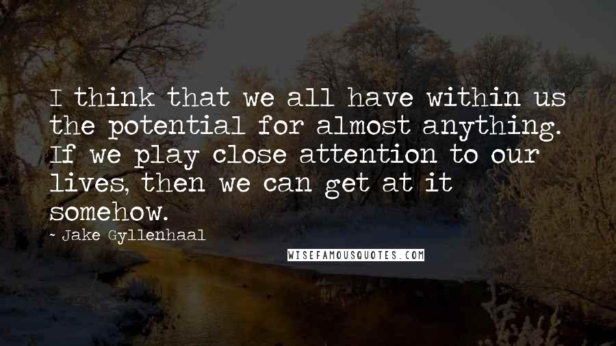 Jake Gyllenhaal Quotes: I think that we all have within us the potential for almost anything. If we play close attention to our lives, then we can get at it somehow.