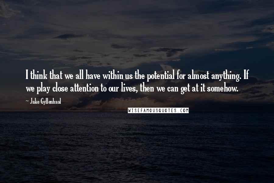 Jake Gyllenhaal Quotes: I think that we all have within us the potential for almost anything. If we play close attention to our lives, then we can get at it somehow.