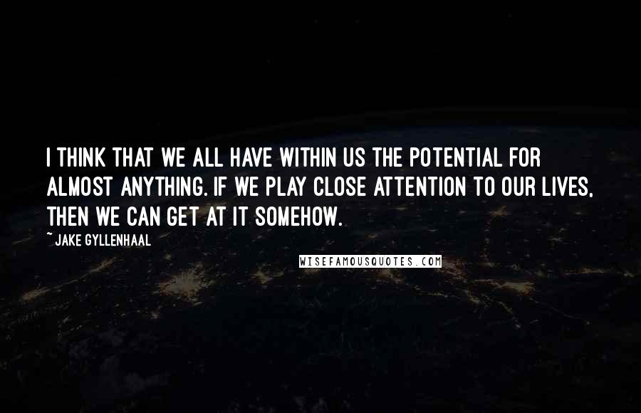 Jake Gyllenhaal Quotes: I think that we all have within us the potential for almost anything. If we play close attention to our lives, then we can get at it somehow.