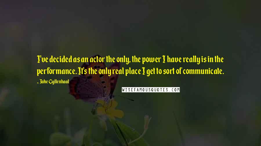 Jake Gyllenhaal Quotes: I've decided as an actor the only, the power I have really is in the performance. It's the only real place I get to sort of communicate.
