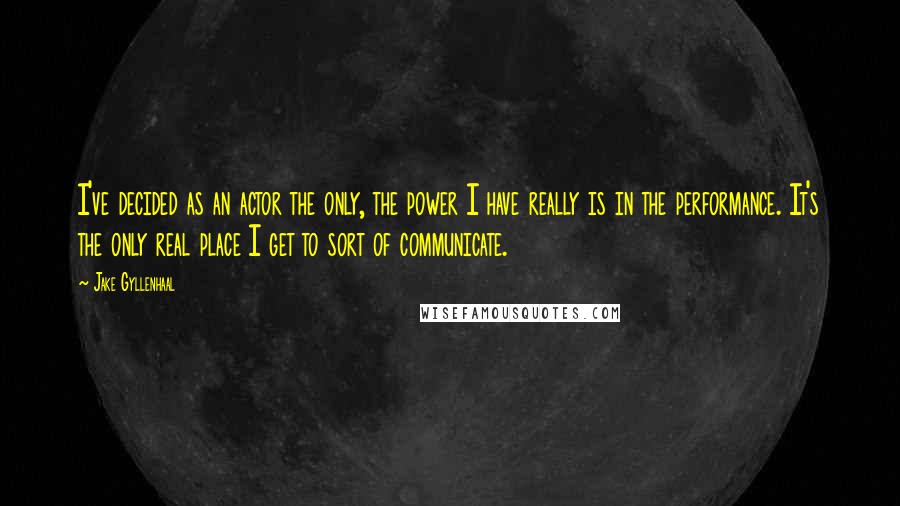 Jake Gyllenhaal Quotes: I've decided as an actor the only, the power I have really is in the performance. It's the only real place I get to sort of communicate.