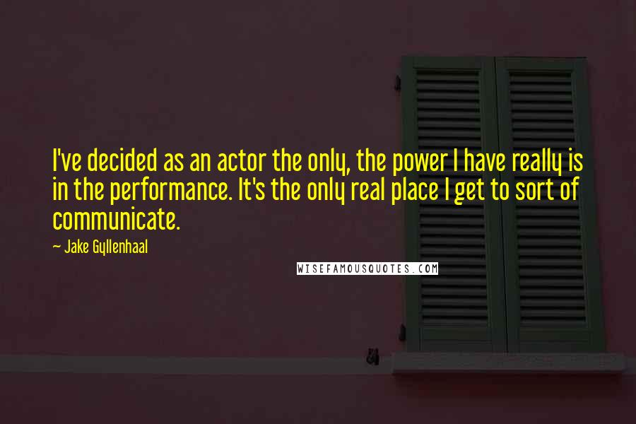 Jake Gyllenhaal Quotes: I've decided as an actor the only, the power I have really is in the performance. It's the only real place I get to sort of communicate.