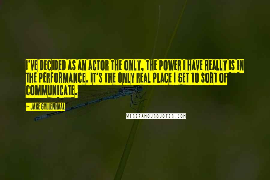 Jake Gyllenhaal Quotes: I've decided as an actor the only, the power I have really is in the performance. It's the only real place I get to sort of communicate.