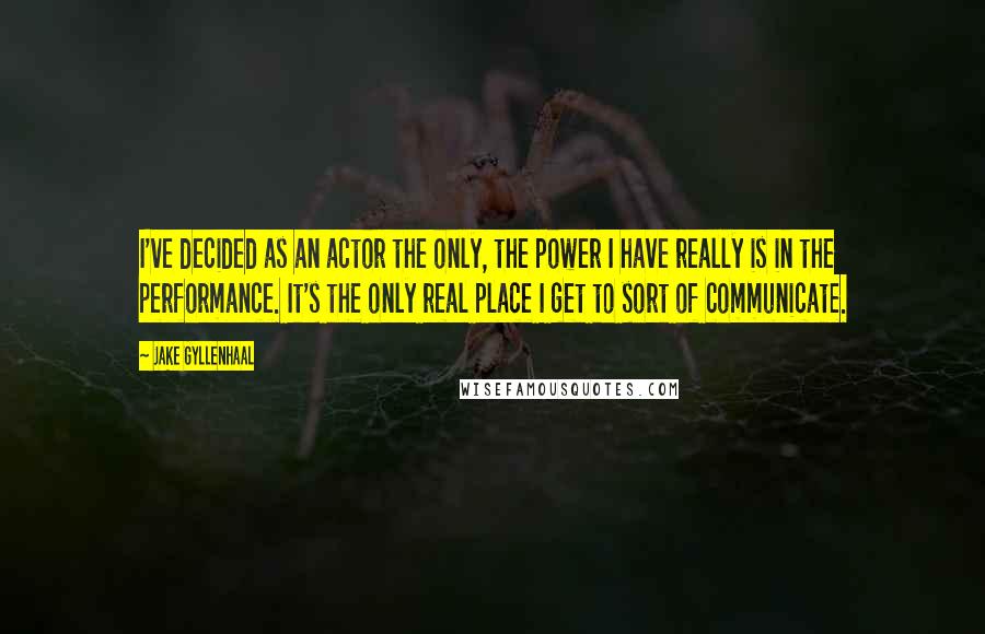 Jake Gyllenhaal Quotes: I've decided as an actor the only, the power I have really is in the performance. It's the only real place I get to sort of communicate.