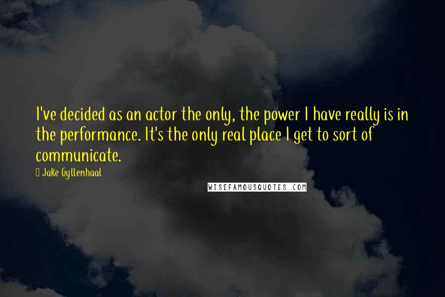 Jake Gyllenhaal Quotes: I've decided as an actor the only, the power I have really is in the performance. It's the only real place I get to sort of communicate.