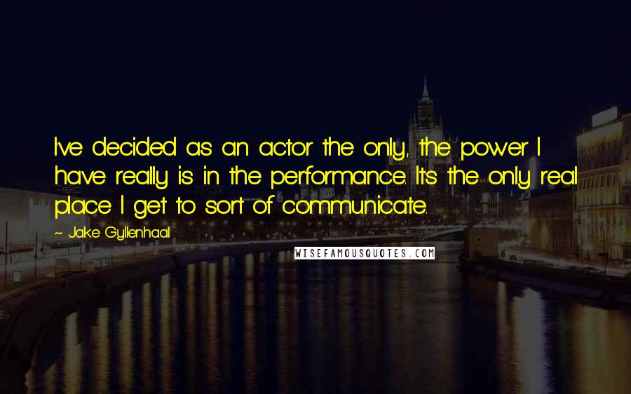 Jake Gyllenhaal Quotes: I've decided as an actor the only, the power I have really is in the performance. It's the only real place I get to sort of communicate.