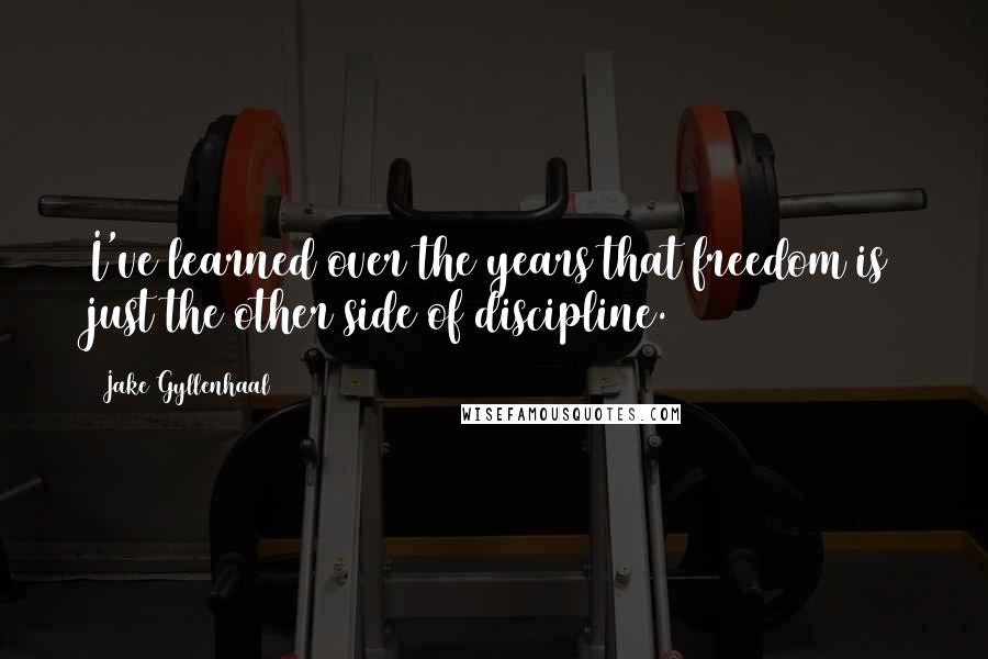 Jake Gyllenhaal Quotes: I've learned over the years that freedom is just the other side of discipline.