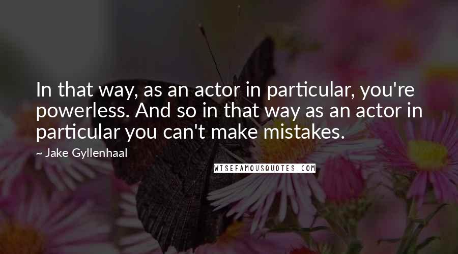 Jake Gyllenhaal Quotes: In that way, as an actor in particular, you're powerless. And so in that way as an actor in particular you can't make mistakes.