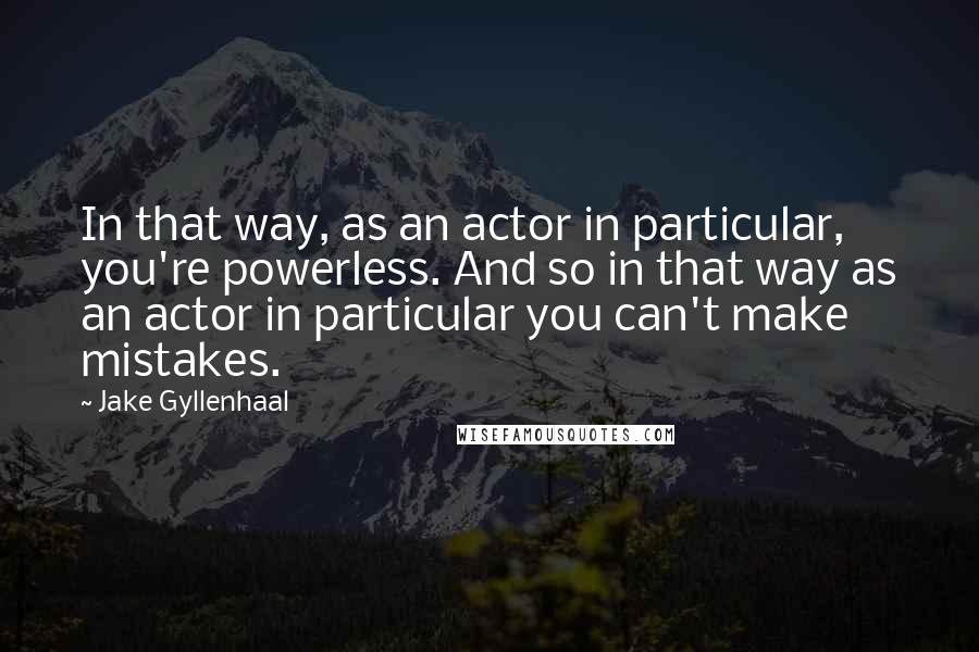 Jake Gyllenhaal Quotes: In that way, as an actor in particular, you're powerless. And so in that way as an actor in particular you can't make mistakes.