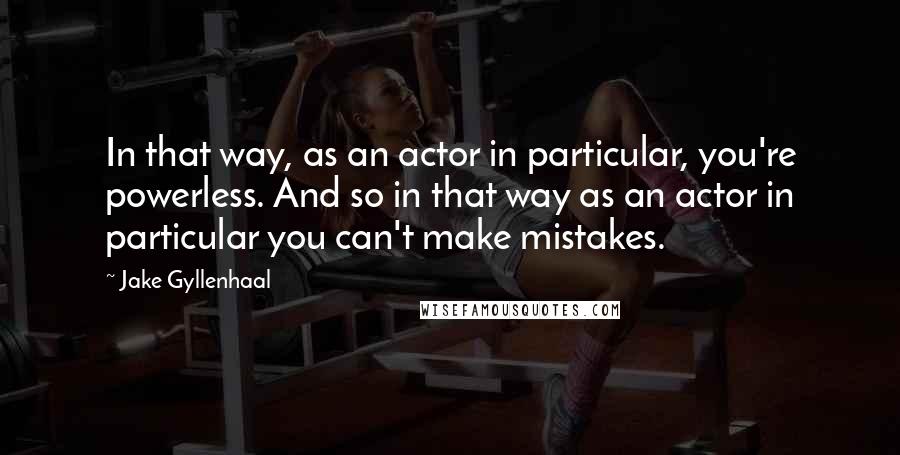 Jake Gyllenhaal Quotes: In that way, as an actor in particular, you're powerless. And so in that way as an actor in particular you can't make mistakes.