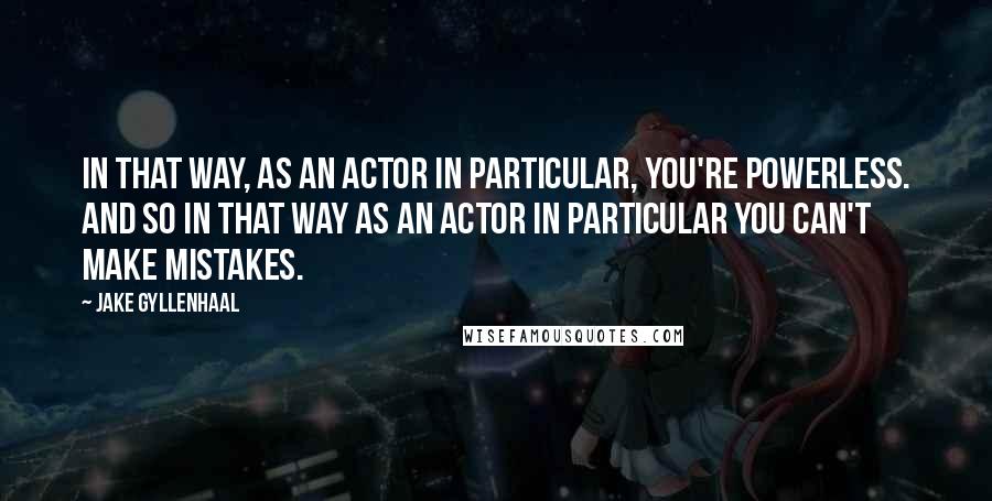 Jake Gyllenhaal Quotes: In that way, as an actor in particular, you're powerless. And so in that way as an actor in particular you can't make mistakes.