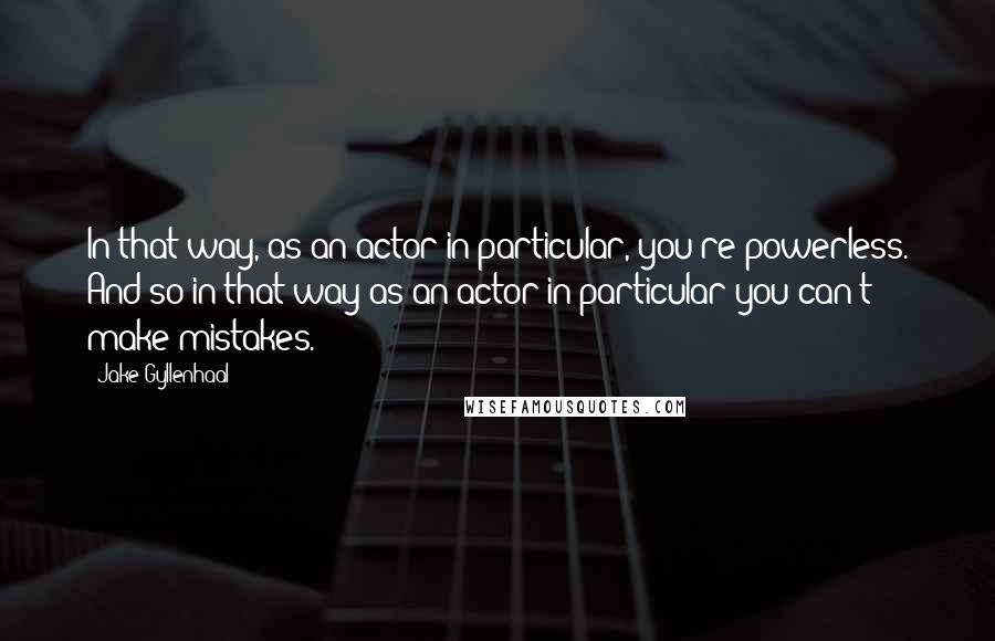 Jake Gyllenhaal Quotes: In that way, as an actor in particular, you're powerless. And so in that way as an actor in particular you can't make mistakes.