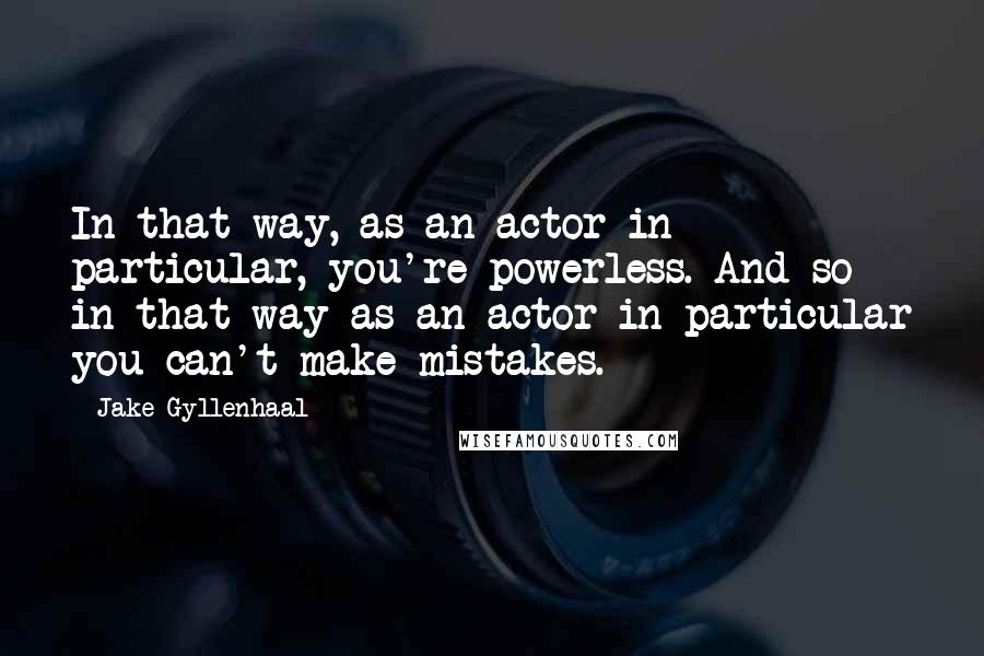 Jake Gyllenhaal Quotes: In that way, as an actor in particular, you're powerless. And so in that way as an actor in particular you can't make mistakes.