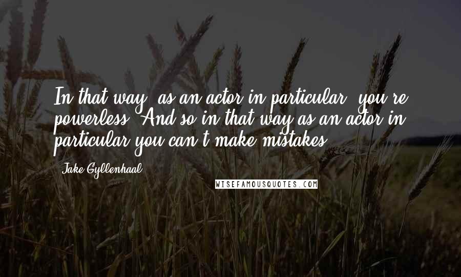 Jake Gyllenhaal Quotes: In that way, as an actor in particular, you're powerless. And so in that way as an actor in particular you can't make mistakes.