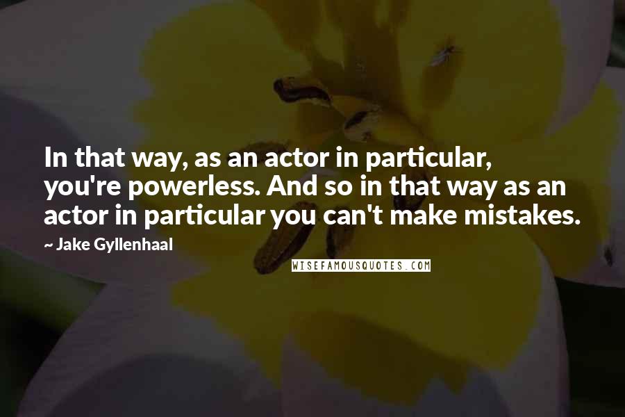 Jake Gyllenhaal Quotes: In that way, as an actor in particular, you're powerless. And so in that way as an actor in particular you can't make mistakes.
