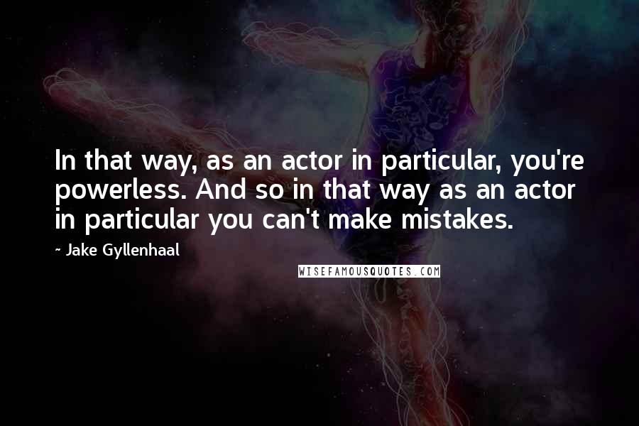 Jake Gyllenhaal Quotes: In that way, as an actor in particular, you're powerless. And so in that way as an actor in particular you can't make mistakes.