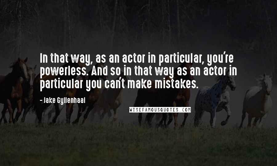 Jake Gyllenhaal Quotes: In that way, as an actor in particular, you're powerless. And so in that way as an actor in particular you can't make mistakes.