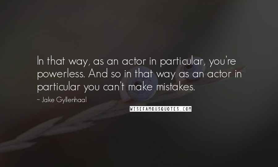 Jake Gyllenhaal Quotes: In that way, as an actor in particular, you're powerless. And so in that way as an actor in particular you can't make mistakes.