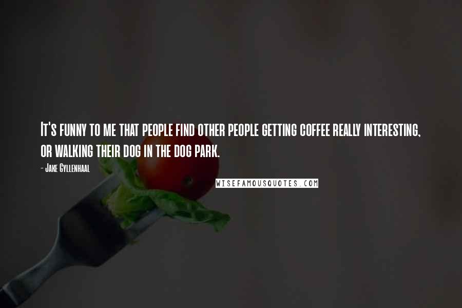 Jake Gyllenhaal Quotes: It's funny to me that people find other people getting coffee really interesting, or walking their dog in the dog park.