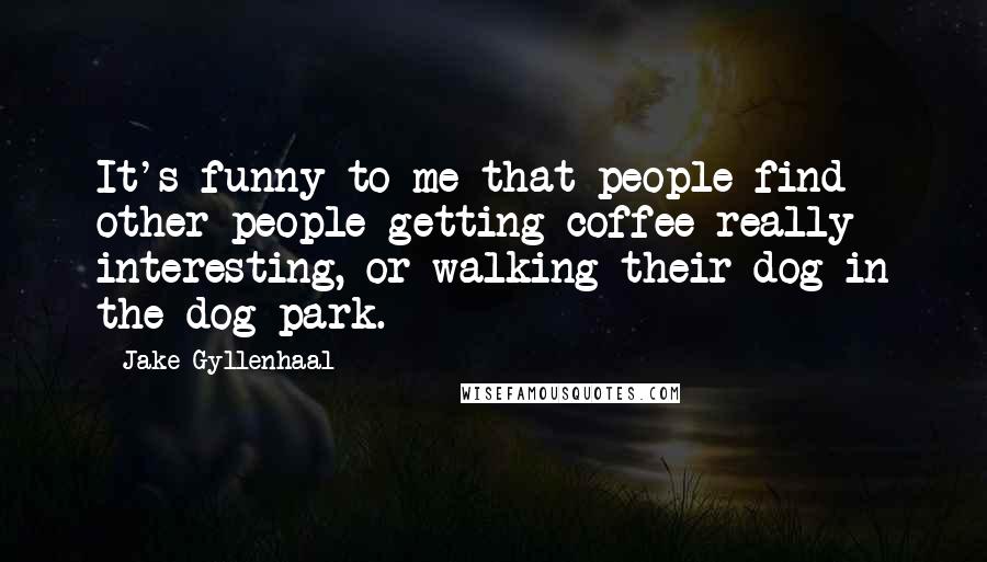 Jake Gyllenhaal Quotes: It's funny to me that people find other people getting coffee really interesting, or walking their dog in the dog park.