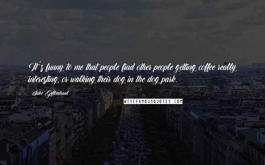 Jake Gyllenhaal Quotes: It's funny to me that people find other people getting coffee really interesting, or walking their dog in the dog park.