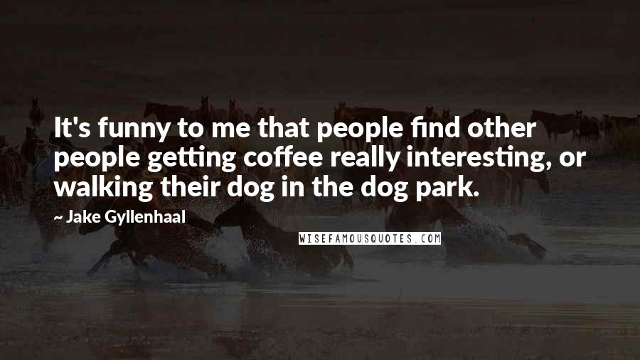 Jake Gyllenhaal Quotes: It's funny to me that people find other people getting coffee really interesting, or walking their dog in the dog park.