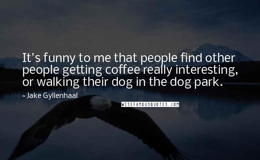 Jake Gyllenhaal Quotes: It's funny to me that people find other people getting coffee really interesting, or walking their dog in the dog park.