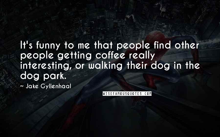 Jake Gyllenhaal Quotes: It's funny to me that people find other people getting coffee really interesting, or walking their dog in the dog park.