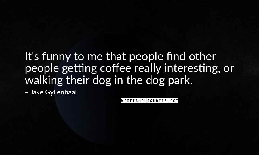 Jake Gyllenhaal Quotes: It's funny to me that people find other people getting coffee really interesting, or walking their dog in the dog park.