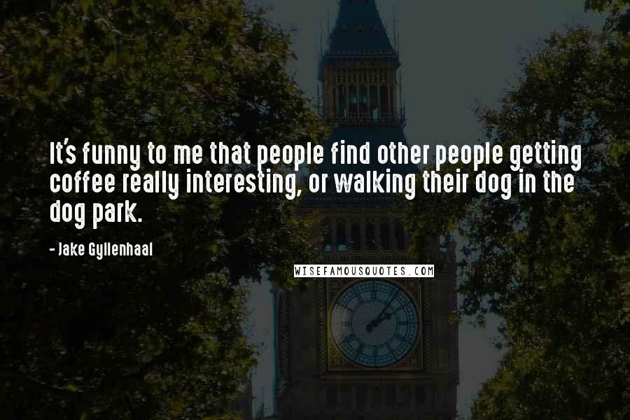Jake Gyllenhaal Quotes: It's funny to me that people find other people getting coffee really interesting, or walking their dog in the dog park.