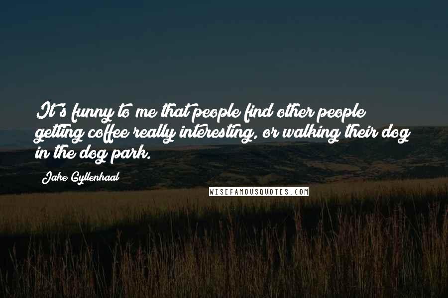 Jake Gyllenhaal Quotes: It's funny to me that people find other people getting coffee really interesting, or walking their dog in the dog park.