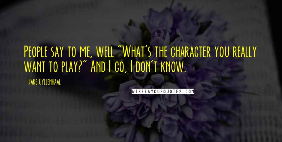 Jake Gyllenhaal Quotes: People say to me, well "What's the character you really want to play?" And I go, I don't know.