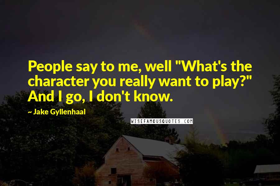 Jake Gyllenhaal Quotes: People say to me, well "What's the character you really want to play?" And I go, I don't know.