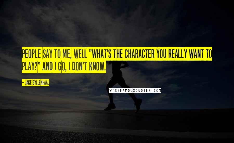 Jake Gyllenhaal Quotes: People say to me, well "What's the character you really want to play?" And I go, I don't know.