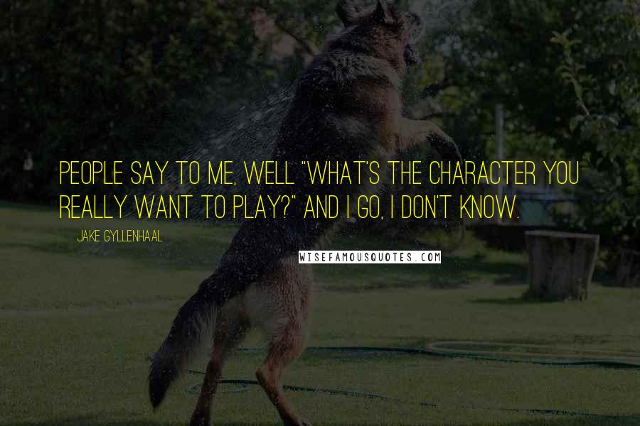 Jake Gyllenhaal Quotes: People say to me, well "What's the character you really want to play?" And I go, I don't know.