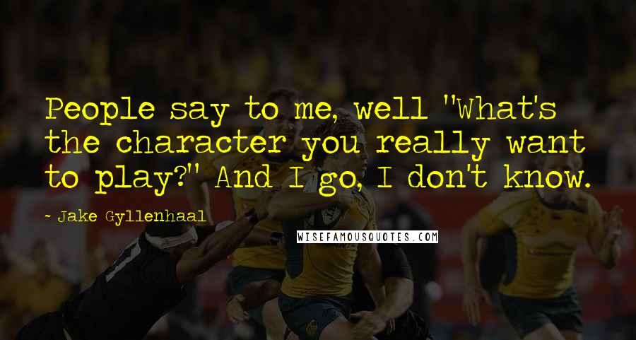 Jake Gyllenhaal Quotes: People say to me, well "What's the character you really want to play?" And I go, I don't know.