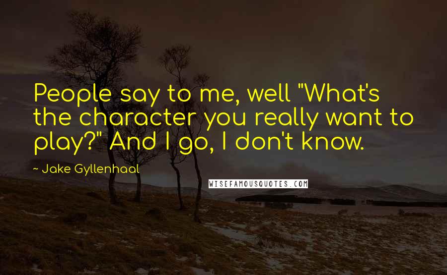 Jake Gyllenhaal Quotes: People say to me, well "What's the character you really want to play?" And I go, I don't know.