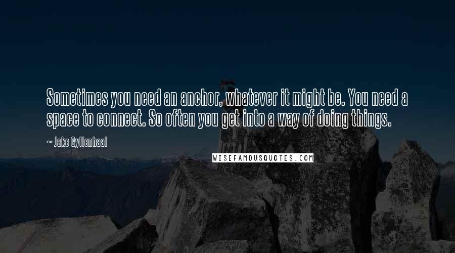 Jake Gyllenhaal Quotes: Sometimes you need an anchor, whatever it might be. You need a space to connect. So often you get into a way of doing things.