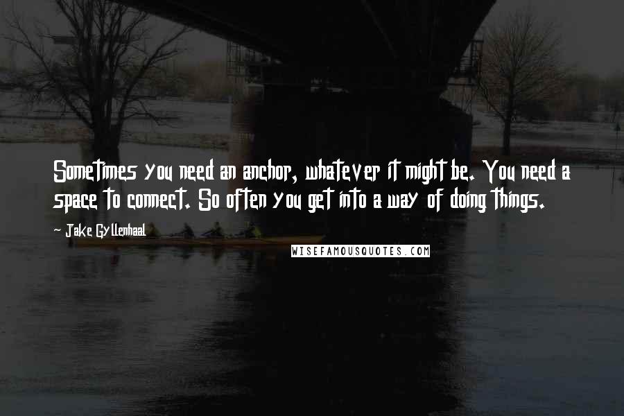 Jake Gyllenhaal Quotes: Sometimes you need an anchor, whatever it might be. You need a space to connect. So often you get into a way of doing things.