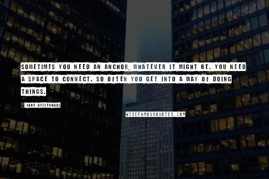 Jake Gyllenhaal Quotes: Sometimes you need an anchor, whatever it might be. You need a space to connect. So often you get into a way of doing things.