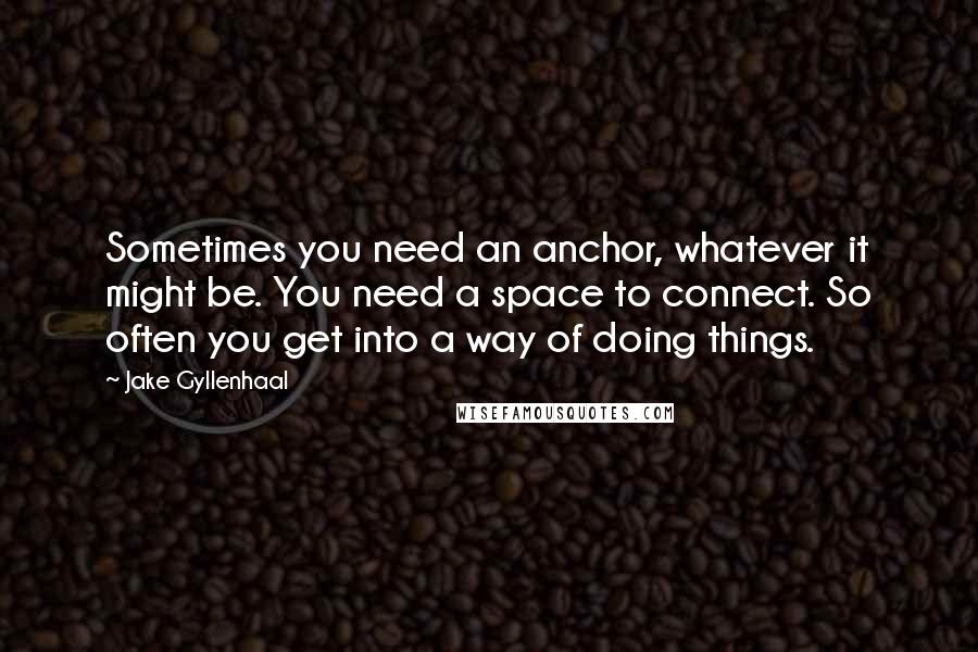 Jake Gyllenhaal Quotes: Sometimes you need an anchor, whatever it might be. You need a space to connect. So often you get into a way of doing things.
