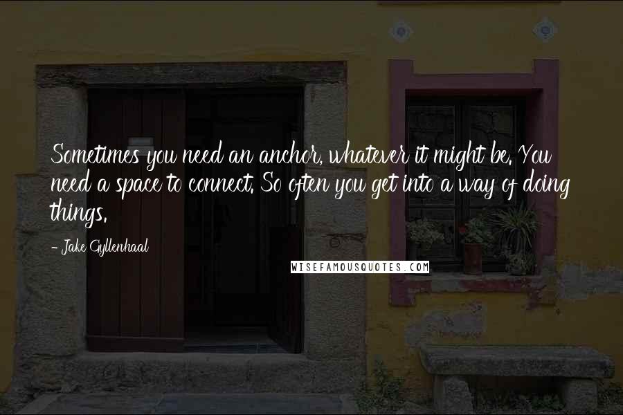 Jake Gyllenhaal Quotes: Sometimes you need an anchor, whatever it might be. You need a space to connect. So often you get into a way of doing things.