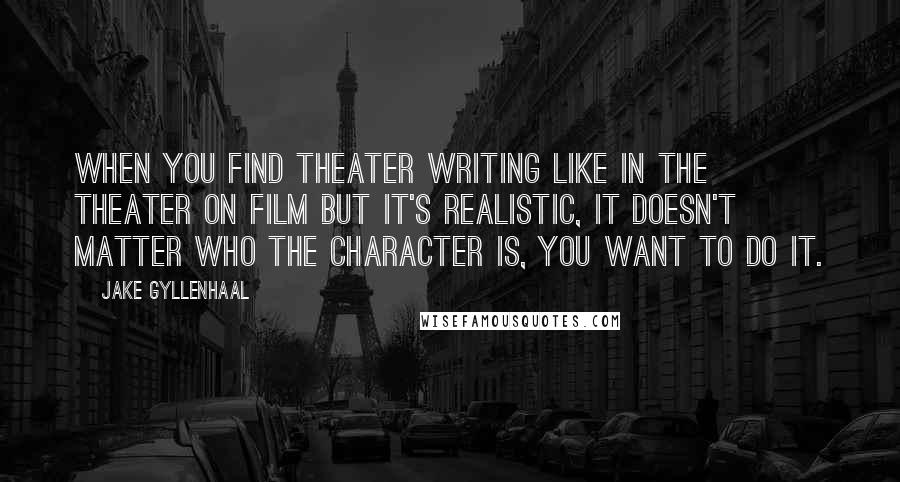 Jake Gyllenhaal Quotes: When you find theater writing like in the theater on film but it's realistic, it doesn't matter who the character is, you want to do it.