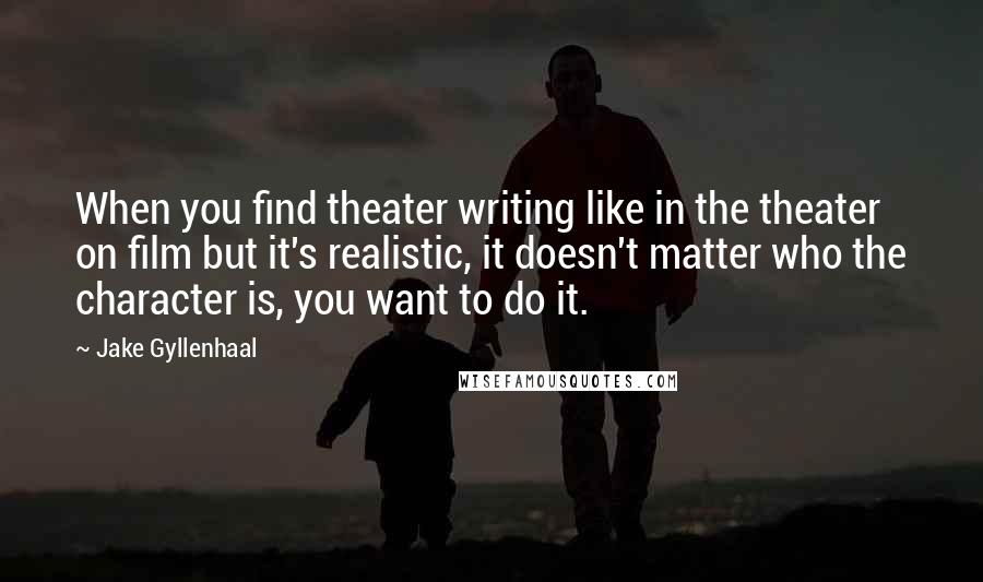 Jake Gyllenhaal Quotes: When you find theater writing like in the theater on film but it's realistic, it doesn't matter who the character is, you want to do it.