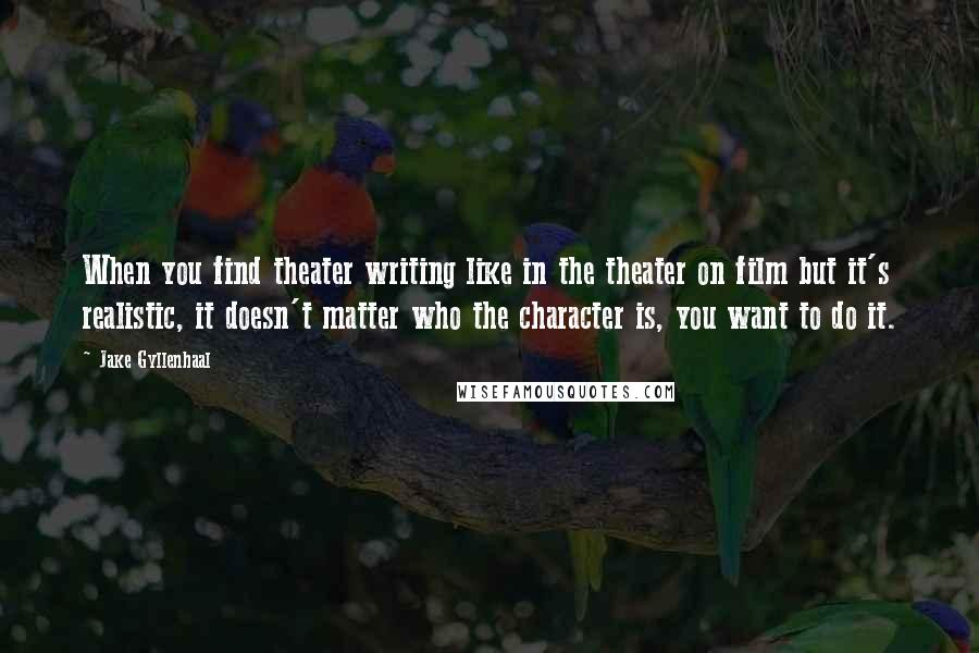 Jake Gyllenhaal Quotes: When you find theater writing like in the theater on film but it's realistic, it doesn't matter who the character is, you want to do it.